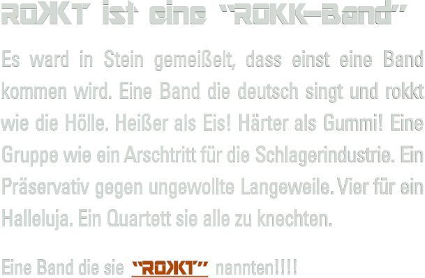RO #KT ist eine �ROKK-Band� Es ward in Stein gemei�elt, dass einst eine Band kommen wird. Eine Band die deutsch singt und rokkt wie die H�lle. Hei�er als Eis! H�rter als Gummi! Eine Gruppe wie ein Arschtritt f�r die Schlagerindustrie. Ein Pr�servativ gegen ungewollte Langeweile. Vier f�r ein Halleluja. Ein Quartett sie alle zu knechten.  Eine Band die sie �RO #KT� nannten!!!!