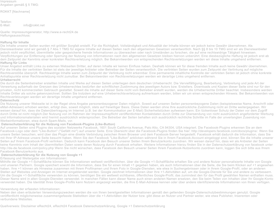 Impressum Angaben gem�� � 5 TMG:  ROKKT [Nachname]   Telefon: E-Mail: 		info@rokkt.net   Quelle: Impressumgenerator, http://www.e-recht24.de Haftungsausschluss:  Haftung f�r Inhalte Die Inhalte unserer Seiten wurden mit gr��ter Sorgfalt erstellt. F�r die Richtigkeit, Vollst�ndigkeit und Aktualit�t der Inhalte k�nnen wir jedoch keine Gew�hr �bernehmen. Als  Diensteanbieter sind wir gem�� � 7 Abs.1 TMG f�r eigene Inhalte auf diesen Seiten nach den allgemeinen Gesetzen verantwortlich. Nach �� 8 bis 10 TMG sind wir als Diensteanbieter  jedoch nicht verpflichtet, �bermittelte oder gespeicherte fremde Informationen zu �berwachen oder nach Umst�nden zu forschen, die auf eine rechtswidrige T�tigkeit hinweisen.  Verpflichtungen zur Entfernung oder Sperrung der Nutzung von Informationen nach den allgemeinen Gesetzen bleiben hiervon unber�hrt. Eine diesbez�gliche Haftung ist jedoch erst ab  dem Zeitpunkt der Kenntnis einer konkreten Rechtsverletzung m�glich. Bei Bekanntwerden von entsprechenden Rechtsverletzungen werden wir diese Inhalte umgehend entfernen. Haftung f�r Links Unser Angebot enth�lt Links zu externen Webseiten Dritter, auf deren Inhalte wir keinen Einfluss haben. Deshalb k�nnen wir f�r diese fremden Inhalte auch keine Gew�hr �bernehmen.  F�r die Inhalte der verlinkten Seiten ist stets der jeweilige Anbieter oder Betreiber der Seiten verantwortlich. Die verlinkten Seiten wurden zum Zeitpunkt der Verlinkung auf m�gliche  Rechtsverst��e �berpr�ft. Rechtswidrige Inhalte waren zum Zeitpunkt der Verlinkung nicht erkennbar. Eine permanente inhaltliche Kontrolle der verlinkten Seiten ist jedoch ohne konkrete  Anhaltspunkte einer Rechtsverletzung nicht zumutbar. Bei Bekanntwerden von Rechtsverletzungen werden wir derartige Links umgehend entfernen. Urheberrecht Die durch die Seitenbetreiber erstellten Inhalte und Werke auf diesen Seiten unterliegen dem deutschen Urheberrecht. Die Vervielf�ltigung, Bearbeitung, Verbreitung und jede Art der  Verwertung au�erhalb der Grenzen des Urheberrechtes bed�rfen der schriftlichen Zustimmung des jeweiligen Autors bzw. Erstellers. Downloads und Kopien dieser Seite sind nur f�r den  privaten, nicht kommerziellen Gebrauch gestattet. Soweit die Inhalte auf dieser Seite nicht vom Betreiber erstellt wurden, werden die Urheberrechte Dritter beachtet. Insbesondere werden  Inhalte Dritter als solche gekennzeichnet. Sollten Sie trotzdem auf eine Urheberrechtsverletzung aufmerksam werden, bitten wir um einen entsprechenden Hinweis. Bei Bekanntwerden von  Rechtsverletzungen werden wir derartige Inhalte umgehend entfernen. Datenschutz Die Nutzung unserer Webseite ist in der Regel ohne Angabe personenbezogener Daten m�glich. Soweit auf unseren Seiten personenbezogene Daten (beispielsweise Name, Anschrift oder  eMail-Adressen) erhoben werden, erfolgt dies, soweit m�glich, stets auf freiwilliger Basis. Diese Daten werden ohne Ihre ausdr�ckliche Zustimmung nicht an Dritte weitergegeben. Wir  weisen darauf hin, dass die Daten�bertragung im Internet (z.B. bei der Kommunikation per E-Mail) Sicherheitsl�cken aufweisen kann. Ein l�ckenloser Schutz der Daten vor dem Zugriff  durch Dritte ist nicht m�glich.Der Nutzung von im Rahmen der Impressumspflicht ver�ffentlichten Kontaktdaten durch Dritte zur �bersendung von nicht ausdr�cklich angeforderter Werbung  und Informationsmaterialien wird hiermit ausdr�cklich widersprochen. Die Betreiber der Seiten behalten sich ausdr�cklich rechtliche Schritte im Falle der unverlangten Zusendung von  Werbeinformationen, etwa durch Spam-Mails, vor.  Datenschutzerkl�rung f�r die Nutzung von Facebook-Plugins (Like-Button) Auf unseren Seiten sind Plugins des sozialen Netzwerks Facebook, 1601 South California Avenue, Palo Alto, CA 94304, USA integriert. Die Facebook-Plugins erkennen Sie an dem  Facebook-Logo oder dem "Like-Button" ("Gef�llt mir") auf unserer Seite. Eine �bersicht �ber die Facebook-Plugins finden Sie hier: http://developers.facebook.com/docs/plugins/. Wenn Sie  unsere Seiten besuchen, wird �ber das Plugin eine direkte Verbindung zwischen Ihrem Browser und dem Facebook-Server hergestellt. Facebook erh�lt dadurch die Information, dass Sie  mit Ihrer IP-Adresse unsere Seite besucht haben. Wenn Sie den Facebook "Like-Button" anklicken w�hrend Sie in Ihrem Facebook-Account eingeloggt sind, k�nnen Sie die Inhalte unserer  Seiten auf Ihrem Facebook-Profil verlinken. Dadurch kann Facebook den Besuch unserer Seiten Ihrem Benutzerkonto zuordnen. Wir weisen darauf hin, dass wir als Anbieter der Seiten  keine Kenntnis vom Inhalt der �bermittelten Daten sowie deren Nutzung durch Facebook erhalten. Weitere Informationen hierzu finden Sie in der Datenschutzerkl�rung von facebook unter  http://de-de.facebook.com/policy.php Wenn Sie nicht w�nschen, dass Facebook den Besuch unserer Seiten Ihrem Facebook-Nutzerkonto zuordnen kann, loggen Sie sich bitte aus Ihrem  Facebook-Benutzerkonto aus.  Datenschutzerkl�rung f�r die Nutzung von Google +1 Erfassung und Weitergabe von Informationen: Mithilfe der Google +1-Schaltfl�che k�nnen Sie Informationen weltweit ver�ffentlichen. �ber die Google +1-Schaltfl�che erhalten Sie und andere Nutzer personalisierte Inhalte von Google  und unseren Partnern. Google speichert sowohl die Information, dass Sie f�r einen Inhalt +1 gegeben haben, als auch Informationen �ber die Seite, die Sie beim Klicken auf +1 angesehen  haben. Ihre +1 k�nnen als Hinweise zusammen mit Ihrem Profilnamen und Ihrem Foto in Google-Diensten, wie etwa in Suchergebnissen oder in Ihrem Google-Profil, oder an anderen  Stellen auf Websites und Anzeigen im Internet eingeblendet werden. Google zeichnet Informationen �ber Ihre +1-Aktivit�ten auf, um die Google-Dienste f�r Sie und andere zu verbessern.  Um die Google +1-Schaltfl�che verwenden zu k�nnen, ben�tigen Sie ein weltweit sichtbares, �ffentliches Google-Profil, das zumindest den f�r das Profil gew�hlten Namen enthalten muss.  Dieser Name wird in allen Google-Diensten verwendet. In manchen F�llen kann dieser Name auch einen anderen Namen ersetzen, den Sie beim Teilen von Inhalten �ber Ihr Google-Konto  verwendet haben. Die Identit�t Ihres Google-Profils kann Nutzern angezeigt werden, die Ihre E-Mail-Adresse kennen oder �ber andere identifizierende Informationen von Ihnen verf�gen.  Verwendung der erfassten Informationen: Neben den oben erl�uterten Verwendungszwecken werden die von Ihnen bereitgestellten Informationen gem�� den geltenden Google-Datenschutzbestimmungen genutzt. Google  ver�ffentlicht m�glicherweise zusammengefasste Statistiken �ber die +1-Aktivit�ten der Nutzer bzw. gibt diese an Nutzer und Partner weiter, wie etwa Publisher, Inserenten oder  verbundene Websites.   Quellverweis: Disclaimer eRecht24, eRecht24 Facebook Datenschutzerkl�rung, Google +1 Datenschutzerkl�rung